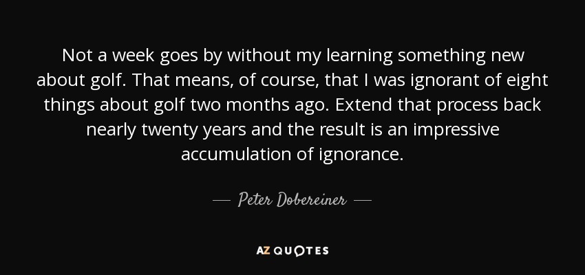 Not a week goes by without my learning something new about golf. That means, of course, that I was ignorant of eight things about golf two months ago. Extend that process back nearly twenty years and the result is an impressive accumulation of ignorance. - Peter Dobereiner