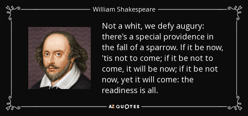 Not a whit, we defy augury: there's a special providence in the fall of a sparrow. If it be now, 'tis not to come; if it be not to come, it will be now; if it be not now, yet it will come: the readiness is all. - William Shakespeare