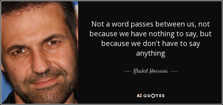 Not a word passes between us, not because we have nothing to say, but because we don't have to say anything - Khaled Hosseini