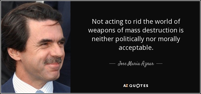 Not acting to rid the world of weapons of mass destruction is neither politically nor morally acceptable. - Jose Maria Aznar