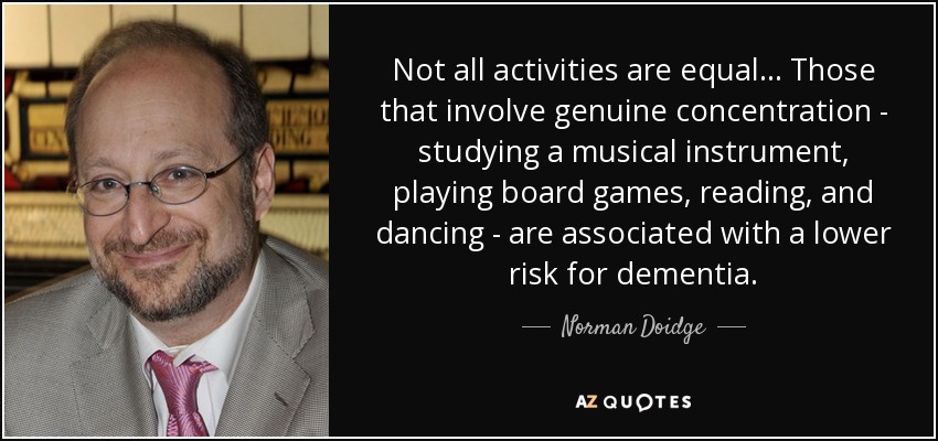 Not all activities are equal... Those that involve genuine concentration - studying a musical instrument, playing board games, reading, and dancing - are associated with a lower risk for dementia. - Norman Doidge