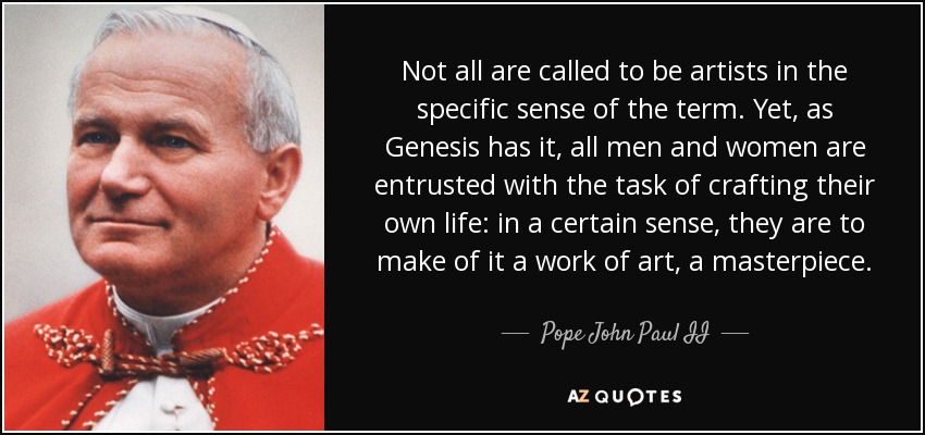 Not all are called to be artists in the specific sense of the term. Yet, as Genesis has it, all men and women are entrusted with the task of crafting their own life: in a certain sense, they are to make of it a work of art, a masterpiece. - Pope John Paul II