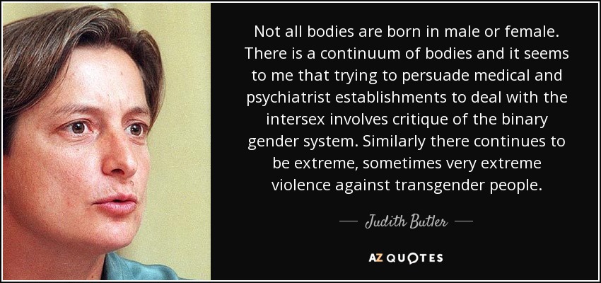Not all bodies are born in male or female. There is a continuum of bodies and it seems to me that trying to persuade medical and psychiatrist establishments to deal with the intersex involves critique of the binary gender system. Similarly there continues to be extreme, sometimes very extreme violence against transgender people. - Judith Butler