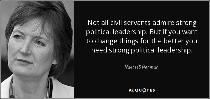 Not all civil servants admire strong political leadership. But if you want to change things for the better you need strong political leadership. - Harriet Harman