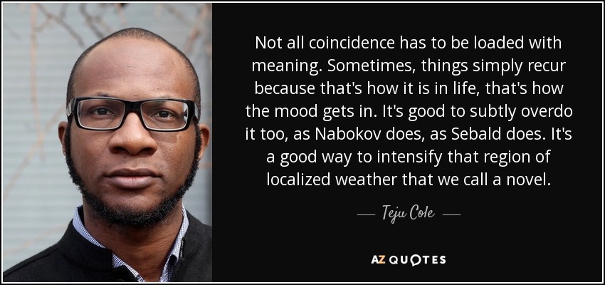 Not all coincidence has to be loaded with meaning. Sometimes, things simply recur because that's how it is in life, that's how the mood gets in. It's good to subtly overdo it too, as Nabokov does, as Sebald does. It's a good way to intensify that region of localized weather that we call a novel. - Teju Cole