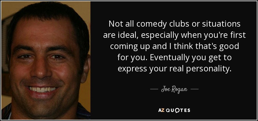 Not all comedy clubs or situations are ideal, especially when you're first coming up and I think that's good for you. Eventually you get to express your real personality. - Joe Rogan