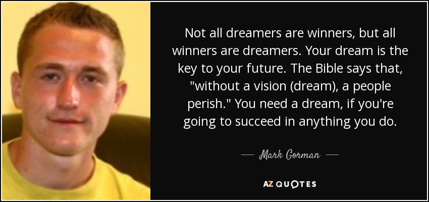 Not all dreamers are winners, but all winners are dreamers. Your dream is the key to your future. The Bible says that, 