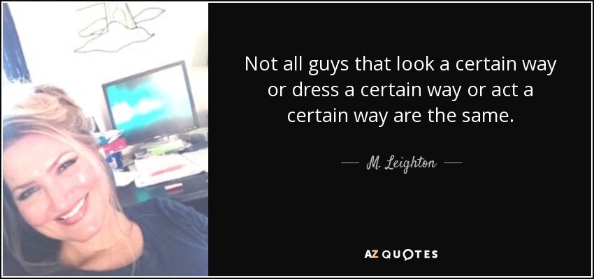 Not all guys that look a certain way or dress a certain way or act a certain way are the same. - M. Leighton
