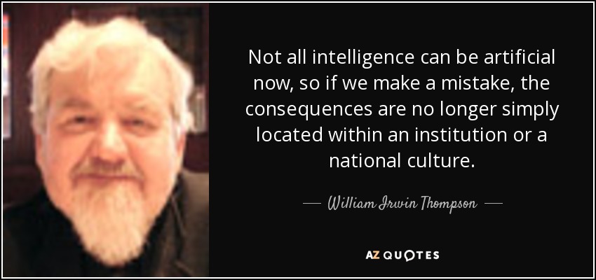 Not all intelligence can be artificial now, so if we make a mistake, the consequences are no longer simply located within an institution or a national culture. - William Irwin Thompson
