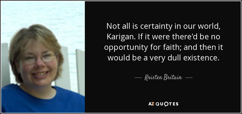 Not all is certainty in our world, Karigan. If it were there'd be no opportunity for faith; and then it would be a very dull existence. - Kristen Britain