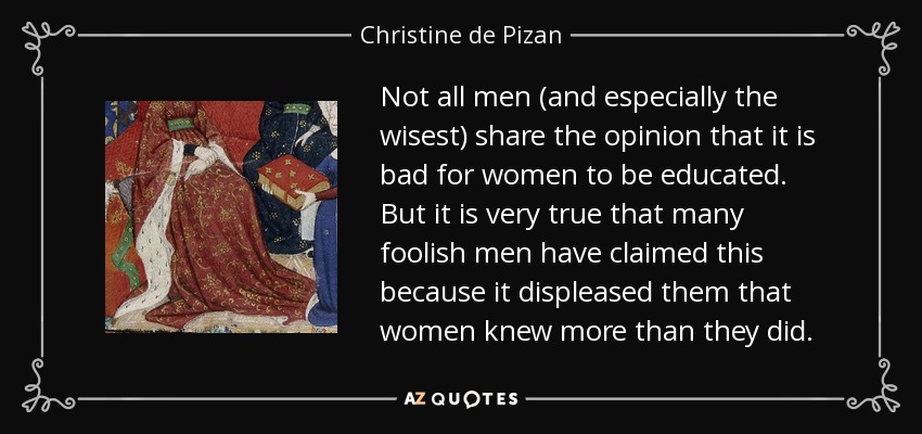 Not all men (and especially the wisest) share the opinion that it is bad for women to be educated. But it is very true that many foolish men have claimed this because it displeased them that women knew more than they did. - Christine de Pizan