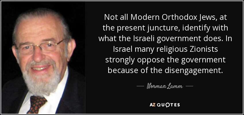 Not all Modern Orthodox Jews, at the present juncture, identify with what the Israeli government does. In Israel many religious Zionists strongly oppose the government because of the disengagement. - Norman Lamm