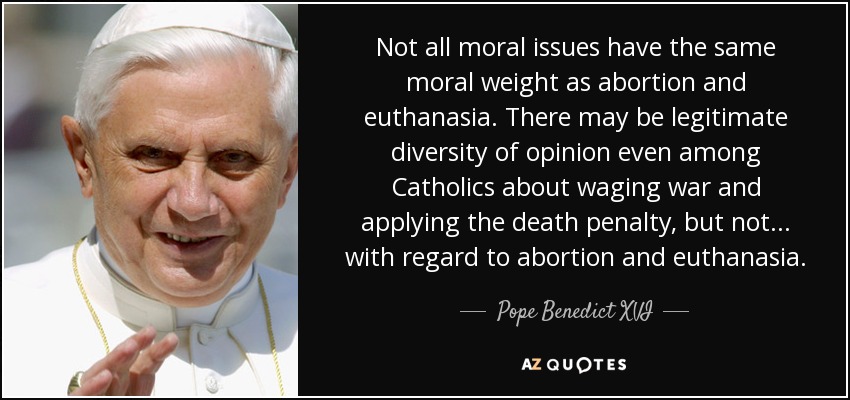 Not all moral issues have the same moral weight as abortion and euthanasia. There may be legitimate diversity of opinion even among Catholics about waging war and applying the death penalty, but not... with regard to abortion and euthanasia. - Pope Benedict XVI