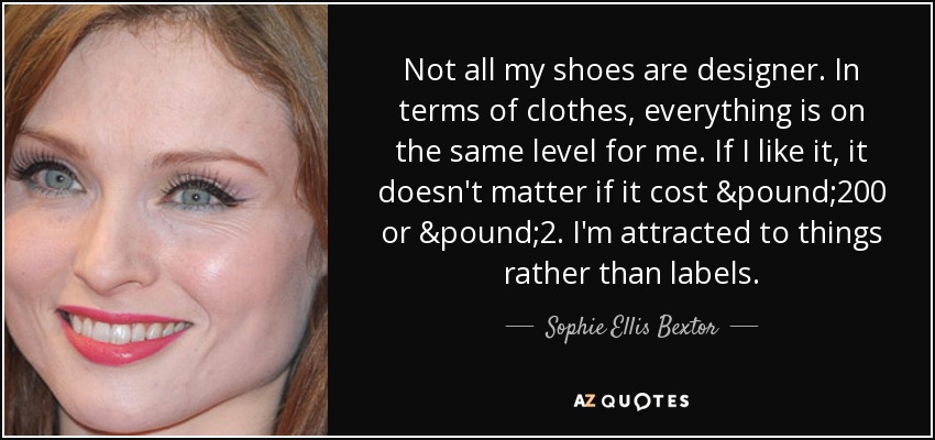 Not all my shoes are designer. In terms of clothes, everything is on the same level for me. If I like it, it doesn't matter if it cost £200 or £2. I'm attracted to things rather than labels. - Sophie Ellis Bextor