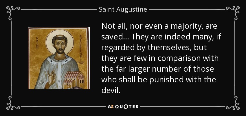 Not all, nor even a majority, are saved. . . They are indeed many, if regarded by themselves, but they are few in comparison with the far larger number of those who shall be punished with the devil. - Saint Augustine