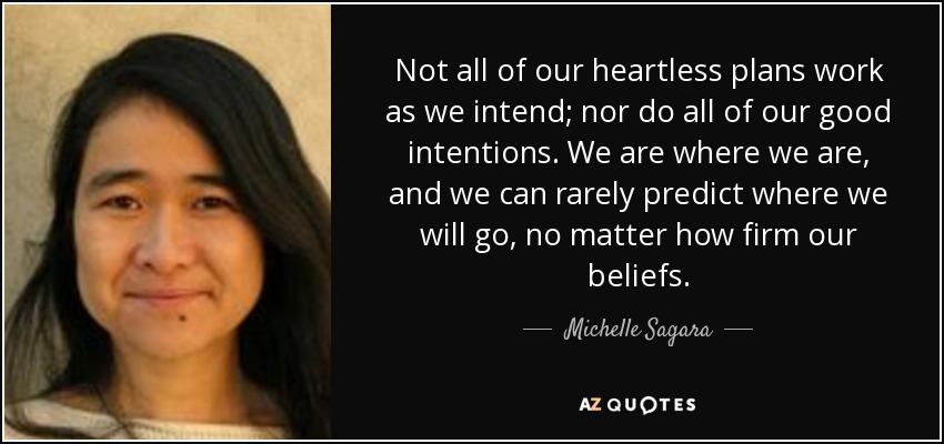 Not all of our heartless plans work as we intend; nor do all of our good intentions. We are where we are, and we can rarely predict where we will go, no matter how firm our beliefs. - Michelle Sagara