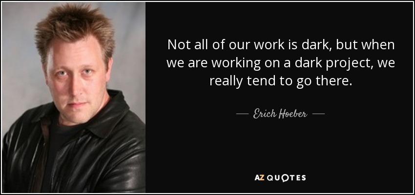 Not all of our work is dark, but when we are working on a dark project, we really tend to go there. - Erich Hoeber