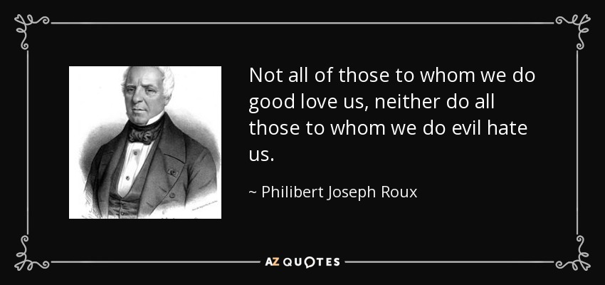 Not all of those to whom we do good love us, neither do all those to whom we do evil hate us. - Philibert Joseph Roux