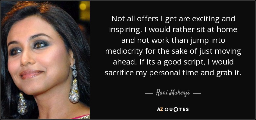 Not all offers I get are exciting and inspiring. I would rather sit at home and not work than jump into mediocrity for the sake of just moving ahead. If its a good script, I would sacrifice my personal time and grab it. - Rani Mukerji