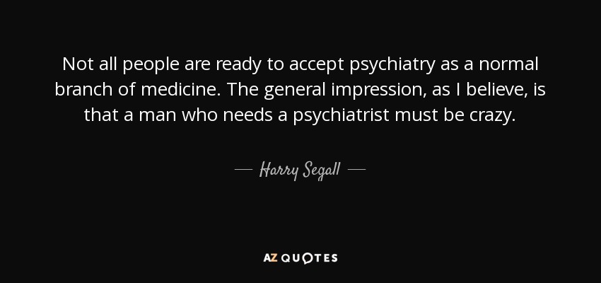 Not all people are ready to accept psychiatry as a normal branch of medicine. The general impression, as I believe, is that a man who needs a psychiatrist must be crazy. - Harry Segall