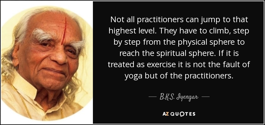 Not all practitioners can jump to that highest level. They have to climb, step by step from the physical sphere to reach the spiritual sphere. If it is treated as exercise it is not the fault of yoga but of the practitioners. - B.K.S. Iyengar