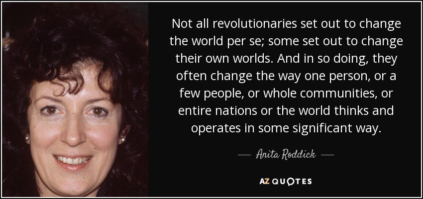Not all revolutionaries set out to change the world per se; some set out to change their own worlds. And in so doing, they often change the way one person, or a few people, or whole communities, or entire nations or the world thinks and operates in some significant way. - Anita Roddick