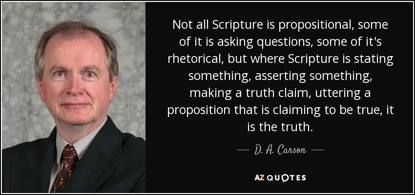 Not all Scripture is propositional, some of it is asking questions, some of it's rhetorical, but where Scripture is stating something, asserting something, making a truth claim, uttering a proposition that is claiming to be true, it is the truth. - D. A. Carson