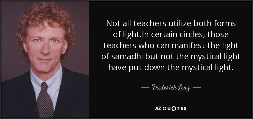 Not all teachers utilize both forms of light.In certain circles, those teachers who can manifest the light of samadhi but not the mystical light have put down the mystical light. - Frederick Lenz