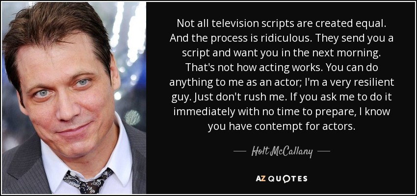 Not all television scripts are created equal. And the process is ridiculous. They send you a script and want you in the next morning. That's not how acting works. You can do anything to me as an actor; I'm a very resilient guy. Just don't rush me. If you ask me to do it immediately with no time to prepare, I know you have contempt for actors. - Holt McCallany