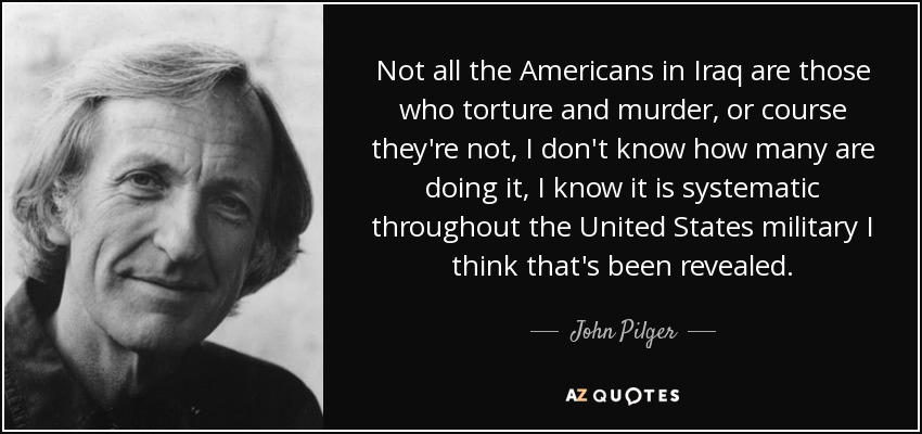 Not all the Americans in Iraq are those who torture and murder, or course they're not, I don't know how many are doing it, I know it is systematic throughout the United States military I think that's been revealed. - John Pilger