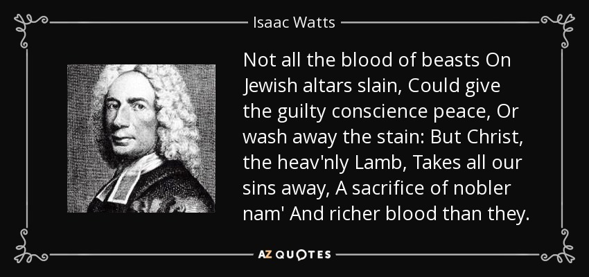 Not all the blood of beasts On Jewish altars slain, Could give the guilty conscience peace, Or wash away the stain: But Christ, the heav'nly Lamb, Takes all our sins away, A sacrifice of nobler nam' And richer blood than they. - Isaac Watts