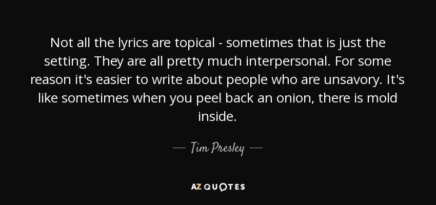 Not all the lyrics are topical - sometimes that is just the setting. They are all pretty much interpersonal. For some reason it's easier to write about people who are unsavory. It's like sometimes when you peel back an onion, there is mold inside. - Tim Presley