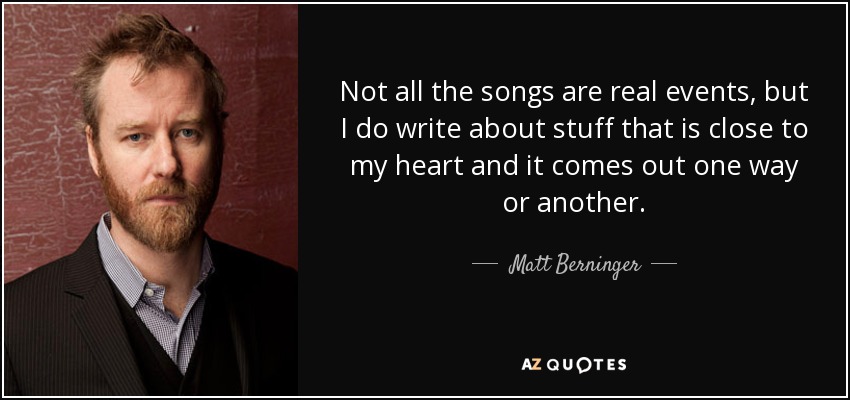 Not all the songs are real events, but I do write about stuff that is close to my heart and it comes out one way or another. - Matt Berninger