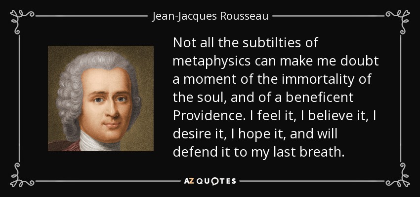 Not all the subtilties of metaphysics can make me doubt a moment of the immortality of the soul, and of a beneficent Providence. I feel it, I believe it, I desire it, I hope it, and will defend it to my last breath. - Jean-Jacques Rousseau