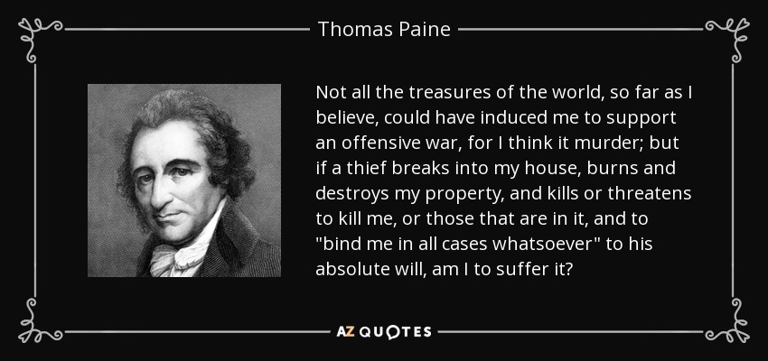 Not all the treasures of the world, so far as I believe, could have induced me to support an offensive war, for I think it murder; but if a thief breaks into my house, burns and destroys my property, and kills or threatens to kill me, or those that are in it, and to 