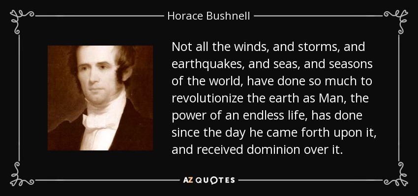 Not all the winds, and storms, and earthquakes, and seas, and seasons of the world, have done so much to revolutionize the earth as Man, the power of an endless life, has done since the day he came forth upon it, and received dominion over it. - Horace Bushnell