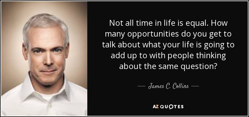 Not all time in life is equal. How many opportunities do you get to talk about what your life is going to add up to with people thinking about the same question? - James C. Collins