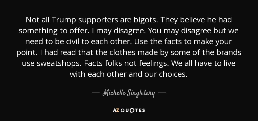 Not all Trump supporters are bigots. They believe he had something to offer. I may disagree. You may disagree but we need to be civil to each other. Use the facts to make your point. I had read that the clothes made by some of the brands use sweatshops. Facts folks not feelings. We all have to live with each other and our choices. - Michelle Singletary