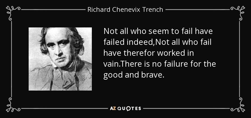Not all who seem to fail have failed indeed,Not all who fail have therefor worked in vain.There is no failure for the good and brave. - Richard Chenevix Trench