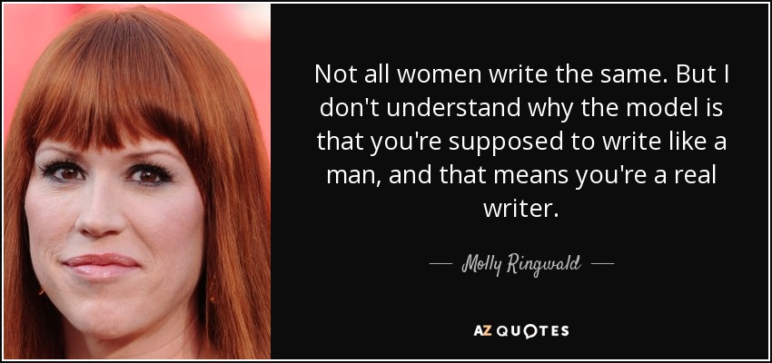 Not all women write the same. But I don't understand why the model is that you're supposed to write like a man, and that means you're a real writer. - Molly Ringwald