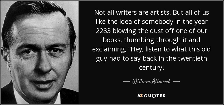 Not all writers are artists. But all of us like the idea of somebody in the year 2283 blowing the dust off one of our books, thumbing through it and exclaiming, “Hey, listen to what this old guy had to say back in the twentieth century! - William Attwood