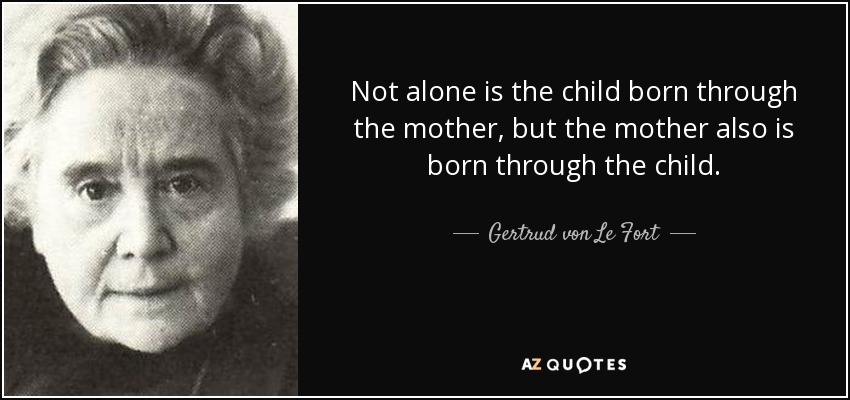 Not alone is the child born through the mother, but the mother also is born through the child. - Gertrud von Le Fort