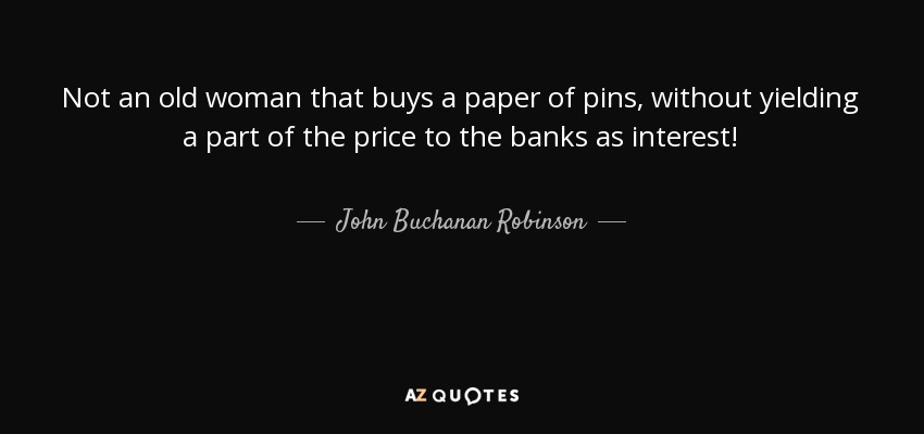 Not an old woman that buys a paper of pins, without yielding a part of the price to the banks as interest! - John Buchanan Robinson