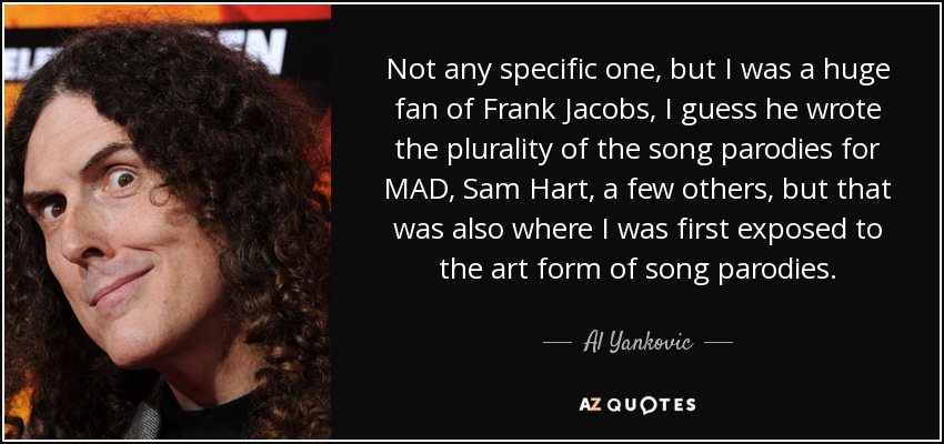 Not any specific one, but I was a huge fan of Frank Jacobs, I guess he wrote the plurality of the song parodies for MAD, Sam Hart, a few others, but that was also where I was first exposed to the art form of song parodies. - Al Yankovic