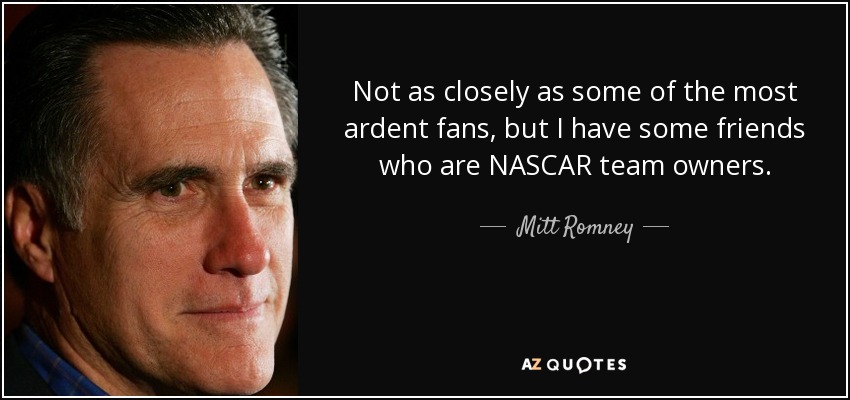 Not as closely as some of the most ardent fans, but I have some friends who are NASCAR team owners. - Mitt Romney