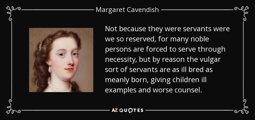 Not because they were servants were we so reserved, for many noble persons are forced to serve through necessity, but by reason the vulgar sort of servants are as ill bred as meanly born, giving children ill examples and worse counsel. - Margaret Cavendish