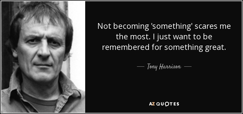 Not becoming 'something' scares me the most. I just want to be remembered for something great. - Tony Harrison