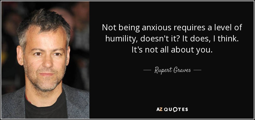 Not being anxious requires a level of humility, doesn't it? It does, I think. It's not all about you. - Rupert Graves