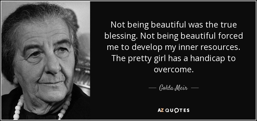 Not being beautiful was the true blessing. Not being beautiful forced me to develop my inner resources. The pretty girl has a handicap to overcome. - Golda Meir