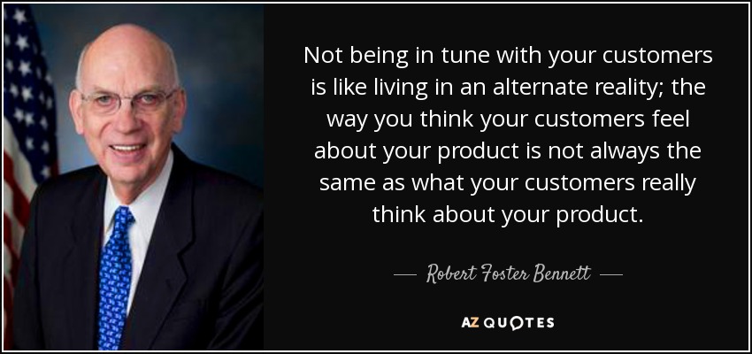 Not being in tune with your customers is like living in an alternate reality; the way you think your customers feel about your product is not always the same as what your customers really think about your product. - Robert Foster Bennett